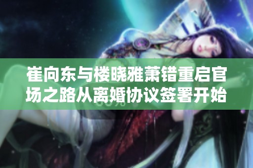 崔向东与楼晓雅萧错重启官场之路从离婚协议签署开始的风波与反思