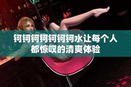 钶钶钶钶钶钶钶水让每个人都惊叹的清爽体验