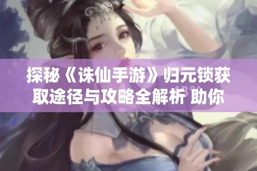 探秘《诛仙手游》归元锁获取途径与攻略全解析 助你快速掌握游戏精髓