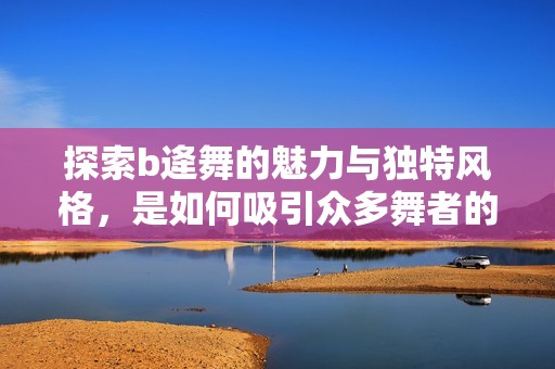 探索b逄舞的魅力与独特风格，是如何吸引众多舞者的