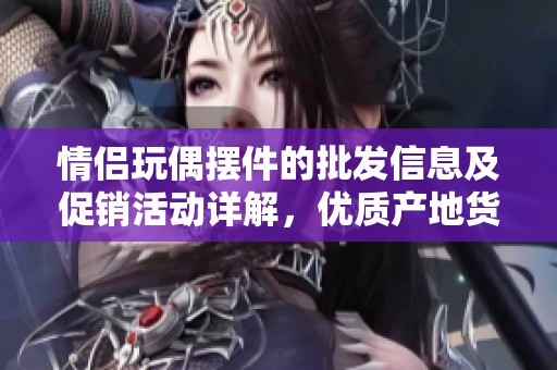 情侣玩偶摆件的批发信息及促销活动详解，优质产地货源推荐