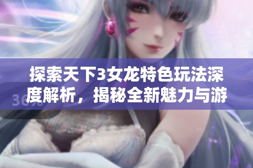 探索天下3女龙特色玩法深度解析，揭秘全新魅力与游戏乐趣所在