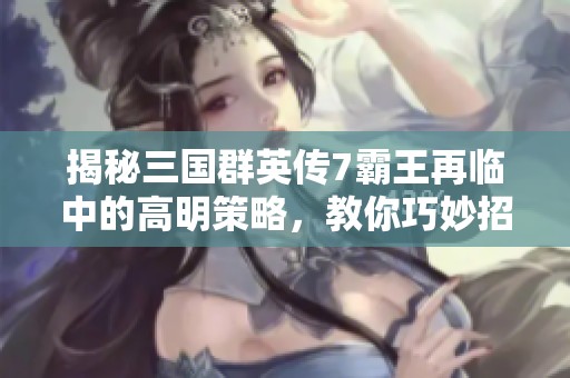 揭秘三国群英传7霸王再临中的高明策略，教你巧妙招降敌人的秘笈与技巧