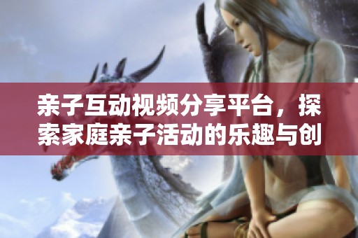 亲子互动视频分享平台，探索家庭亲子活动的乐趣与创意