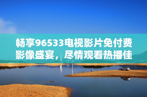 畅享96533电视影片免付费影像盛宴，尽情观看热播佳作