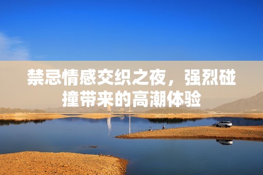 禁忌情感交织之夜，强烈碰撞带来的高潮体验