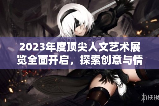 2023年度顶尖人文艺术展览全面开启，探索创意与情感交融