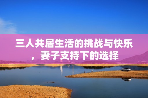 三人共居生活的挑战与快乐，妻子支持下的选择