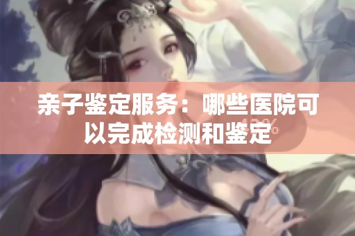 亲子鉴定服务：哪些医院可以完成检测和鉴定