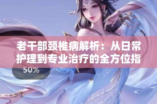 老干部颈椎病解析：从日常护理到专业治疗的全方位指南