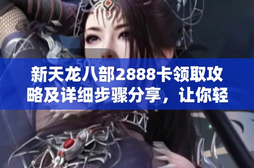 新天龙八部2888卡领取攻略及详细步骤分享，让你轻松获取豪华福利