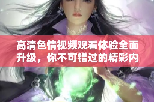 高清色情视频观看体验全面升级，你不可错过的精彩内容