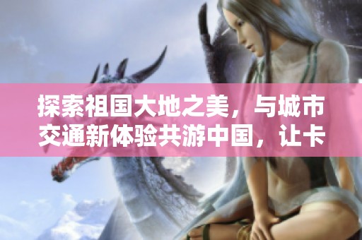 探索祖国大地之美，与城市交通新体验共游中国，让卡车旅程带你领略各地风情
