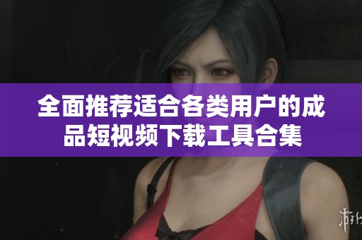 全面推荐适合各类用户的成品短视频下载工具合集