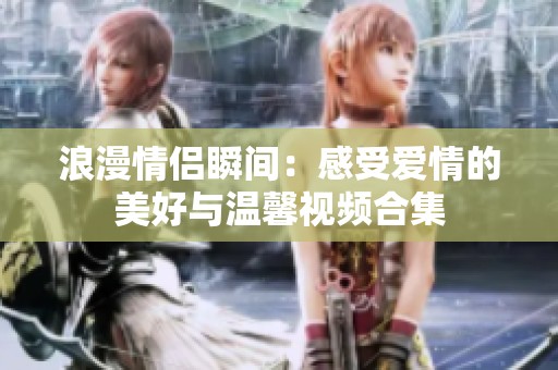 浪漫情侣瞬间：感受爱情的美好与温馨视频合集