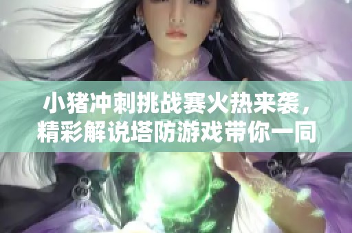 小猪冲刺挑战赛火热来袭，精彩解说塔防游戏带你一同体验年度创作盛事