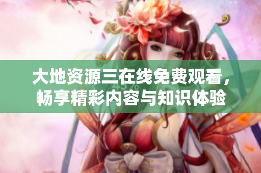 大地资源三在线免费观看，畅享精彩内容与知识体验