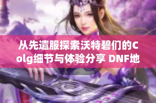 从先遣服探索沃特碧们的Colg细节与体验分享 DNF地下重装的全新冒险感受