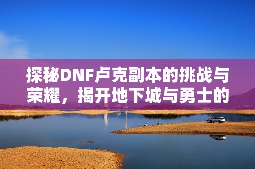 探秘DNF卢克副本的挑战与荣耀，揭开地下城与勇士的冒险新篇章