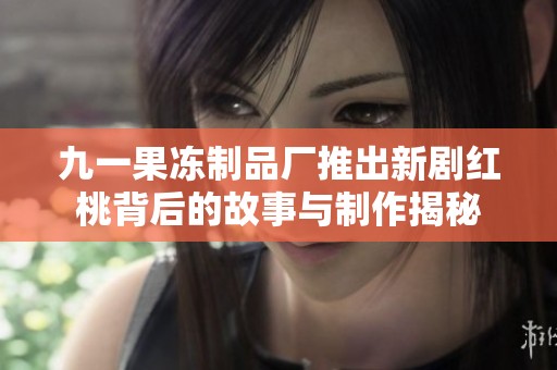 九一果冻制品厂推出新剧红桃背后的故事与制作揭秘