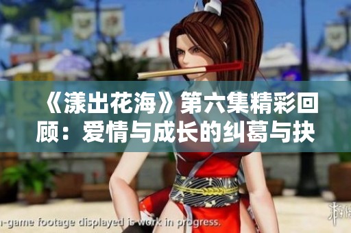 《漾出花海》第六集精彩回顾：爱情与成长的纠葛与抉择