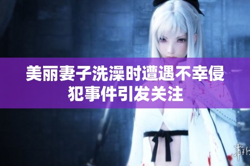美丽妻子洗澡时遭遇不幸侵犯事件引发关注