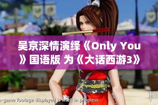 吴京深情演绎《Only You》国语版 为《大话西游3》注入情感灵魂和独特魅力