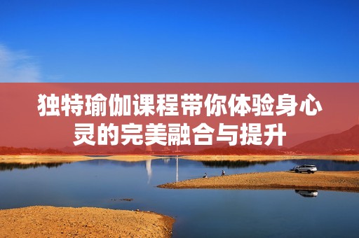 独特瑜伽课程带你体验身心灵的完美融合与提升