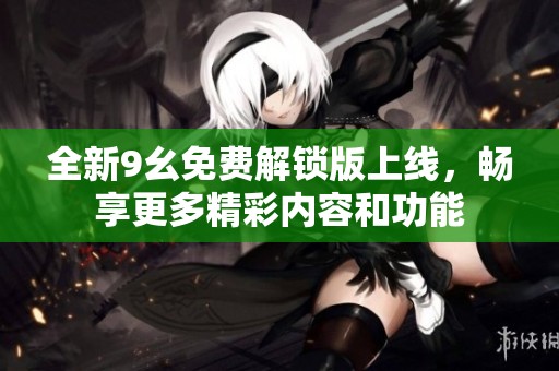 全新9幺免费解锁版上线，畅享更多精彩内容和功能