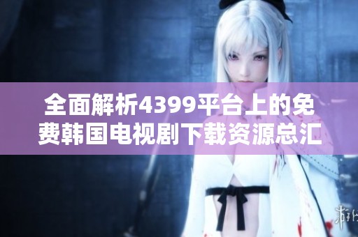 全面解析4399平台上的免费韩国电视剧下载资源总汇