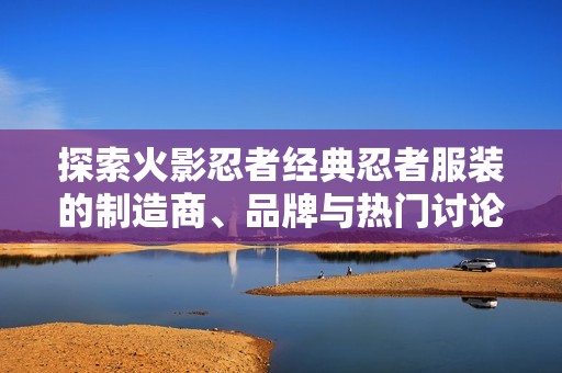探索火影忍者经典忍者服装的制造商、品牌与热门讨论话题的全面指南