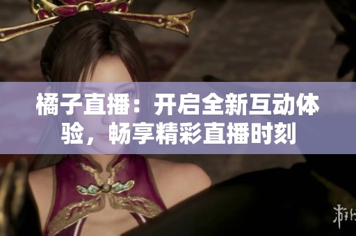 橘子直播：开启全新互动体验，畅享精彩直播时刻