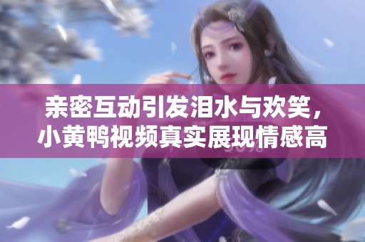 亲密互动引发泪水与欢笑，小黄鸭视频真实展现情感高潮