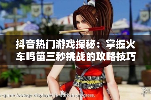 抖音热门游戏探秘：掌握火车鸣笛三秒挑战的攻略技巧与心得分享