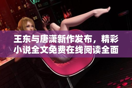 王东与唐潇新作发布，精彩小说全文免费在线阅读全面开启