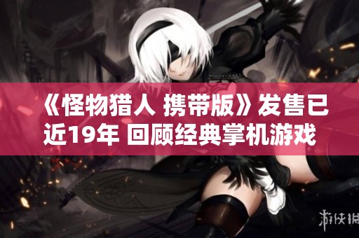 《怪物猎人 携带版》发售已近19年 回顾经典掌机游戏的魅力与影响力