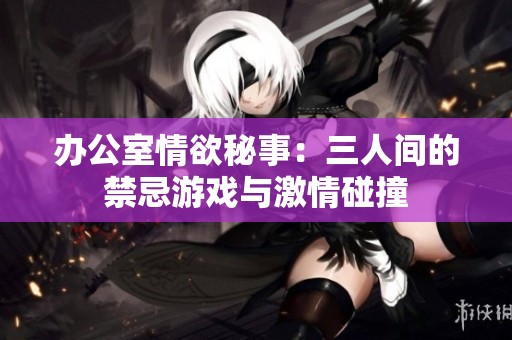 办公室情欲秘事：三人间的禁忌游戏与激情碰撞