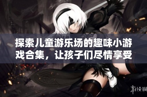 探索儿童游乐场的趣味小游戏合集，让孩子们尽情享受快乐与冒险的乐趣