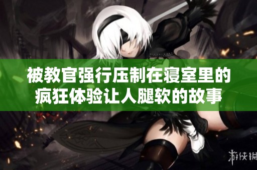被教官强行压制在寝室里的疯狂体验让人腿软的故事