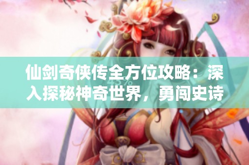 仙剑奇侠传全方位攻略：深入探秘神奇世界，勇闯史诗任务，获取游戏胜利技巧与心得分享