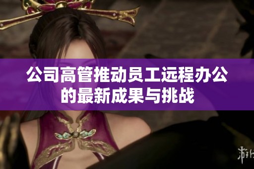公司高管推动员工远程办公的最新成果与挑战