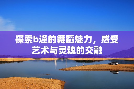 探索b逄的舞蹈魅力，感受艺术与灵魂的交融