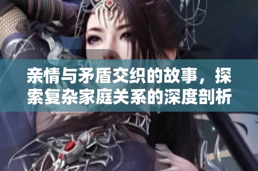 亲情与矛盾交织的故事，探索复杂家庭关系的深度剖析