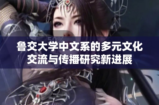 鲁交大学中文系的多元文化交流与传播研究新进展