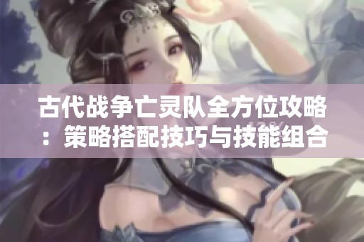 古代战争亡灵队全方位攻略：策略搭配技巧与技能组合玩法详解秘诀
