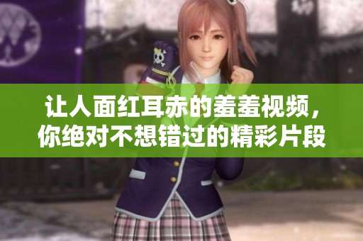 让人面红耳赤的羞羞视频，你绝对不想错过的精彩片段