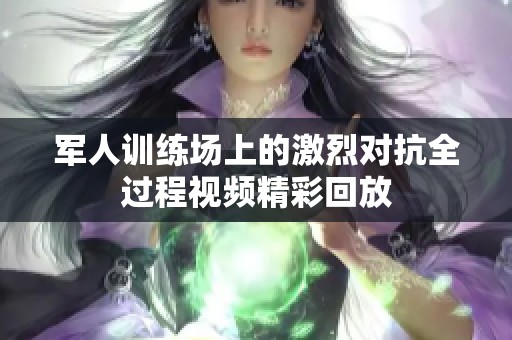 军人训练场上的激烈对抗全过程视频精彩回放