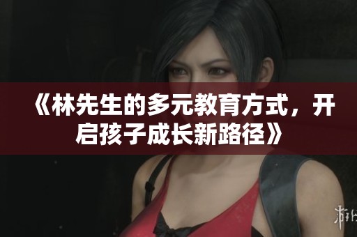 《林先生的多元教育方式，开启孩子成长新路径》