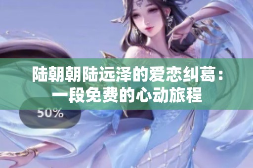 陆朝朝陆远泽的爱恋纠葛：一段免费的心动旅程