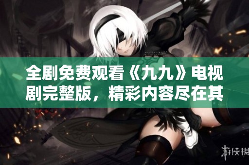 全剧免费观看《九九》电视剧完整版，精彩内容尽在其中